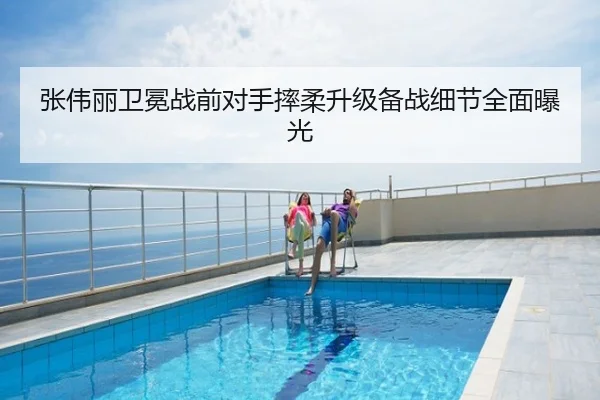 张伟丽卫冕战前对手摔柔升级备战细节全面曝光