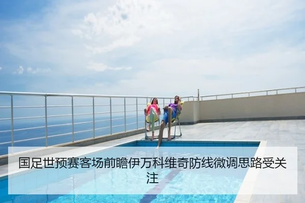 国足世预赛客场前瞻伊万科维奇防线微调思路受关注