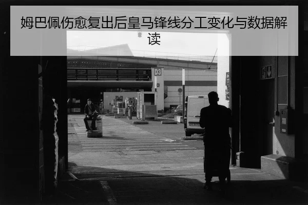 姆巴佩伤愈复出后皇马锋线分工变化与数据解读