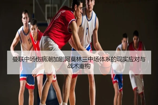 曼联中场伤病潮加剧阿莫林三中场体系的现实应对与战术重构